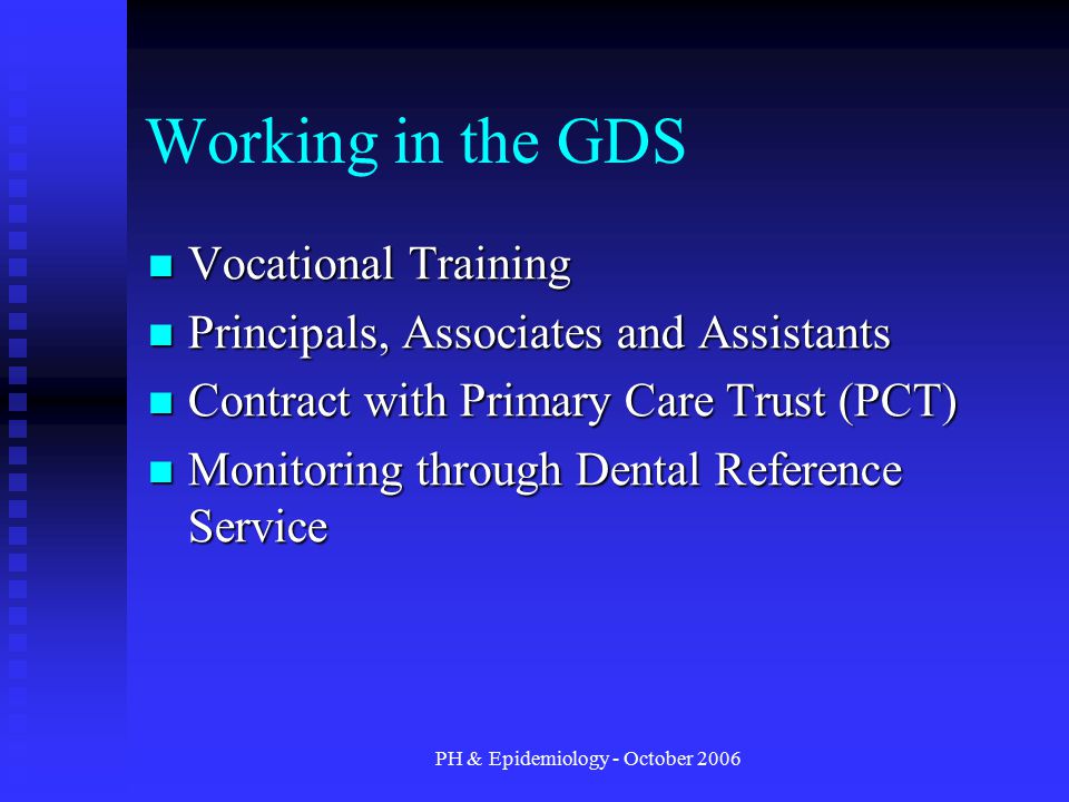 PH & Epidemiology - October 2006 Working in the GDS Vocational Training Vocational Training Principals, Associates and Assistants Principals, Associates and Assistants Contract with Primary Care Trust (PCT) Contract with Primary Care Trust (PCT) Monitoring through Dental Reference Service Monitoring through Dental Reference Service