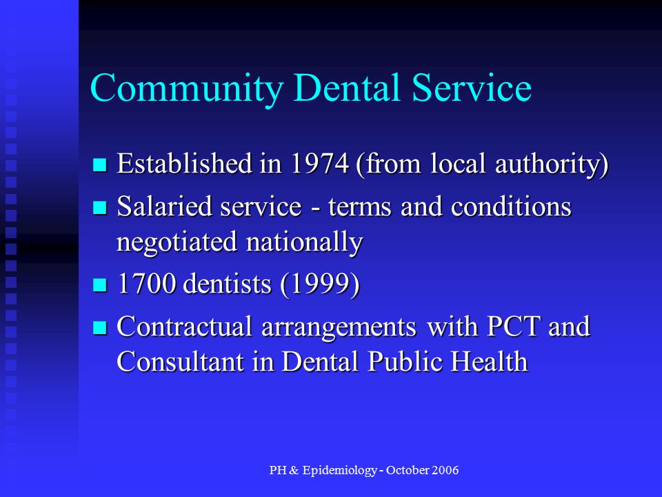PH & Epidemiology - October 2006 Community Dental Service Established in 1974 (from local authority) Established in 1974 (from local authority) Salaried service - terms and conditions negotiated nationally Salaried service - terms and conditions negotiated nationally 1700 dentists (1999) 1700 dentists (1999) Contractual arrangements with PCT and Consultant in Dental Public Health Contractual arrangements with PCT and Consultant in Dental Public Health