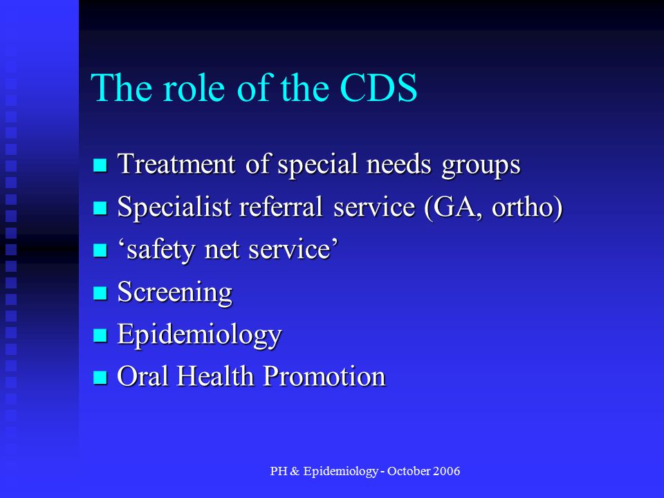 PH & Epidemiology - October 2006 The role of the CDS Treatment of special needs groups Treatment of special needs groups Specialist referral service (GA, ortho) Specialist referral service (GA, ortho) ‘safety net service’ ‘safety net service’ Screening Screening Epidemiology Epidemiology Oral Health Promotion Oral Health Promotion