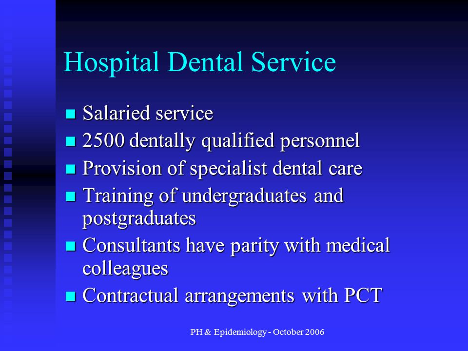 PH & Epidemiology - October 2006 Hospital Dental Service Salaried service Salaried service 2500 dentally qualified personnel 2500 dentally qualified personnel Provision of specialist dental care Provision of specialist dental care Training of undergraduates and postgraduates Training of undergraduates and postgraduates Consultants have parity with medical colleagues Consultants have parity with medical colleagues Contractual arrangements with PCT Contractual arrangements with PCT