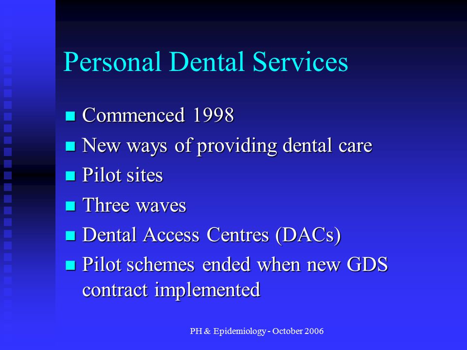 PH & Epidemiology - October 2006 Personal Dental Services Commenced 1998 Commenced 1998 New ways of providing dental care New ways of providing dental care Pilot sites Pilot sites Three waves Three waves Dental Access Centres (DACs) Dental Access Centres (DACs) Pilot schemes ended when new GDS contract implemented Pilot schemes ended when new GDS contract implemented