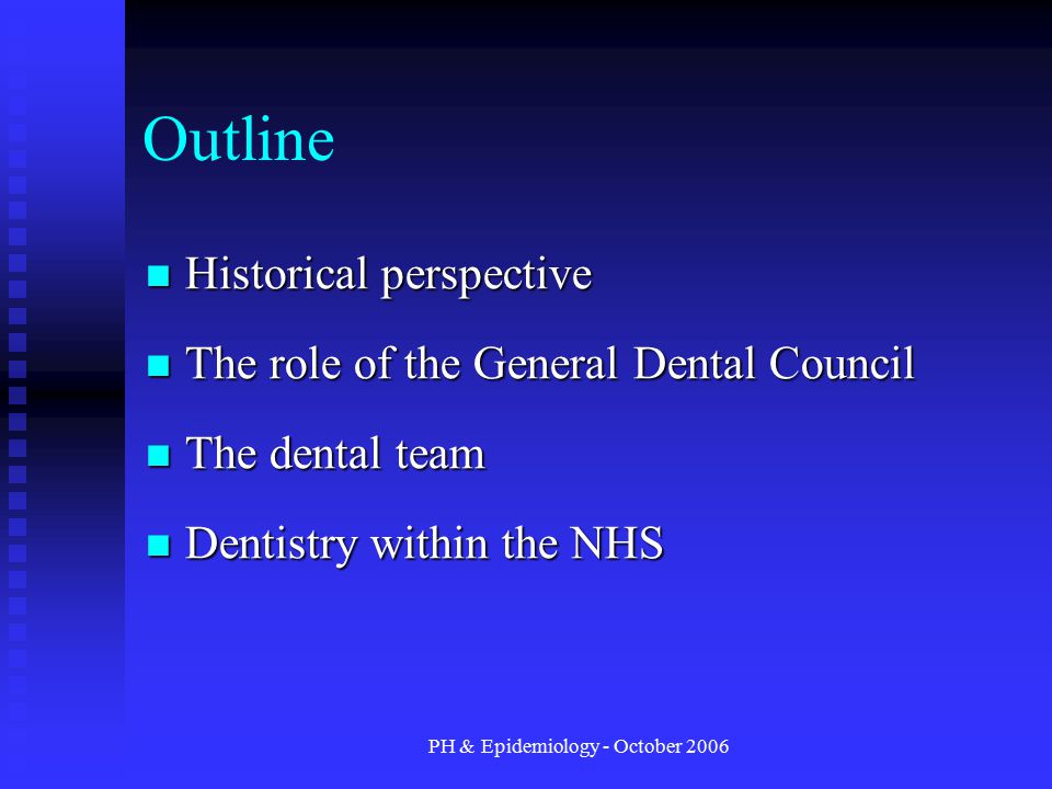 PH & Epidemiology - October 2006 Outline Historical perspective Historical perspective The role of the General Dental Council The role of the General Dental Council The dental team The dental team Dentistry within the NHS Dentistry within the NHS