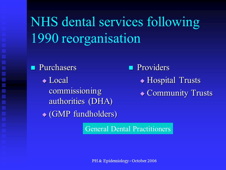 PH & Epidemiology - October 2006 NHS dental services following 1990 reorganisation Purchasers Purchasers  Local commissioning authorities (DHA)  (GMP fundholders) Providers  Hospital Trusts  Community Trusts General Dental Practitioners