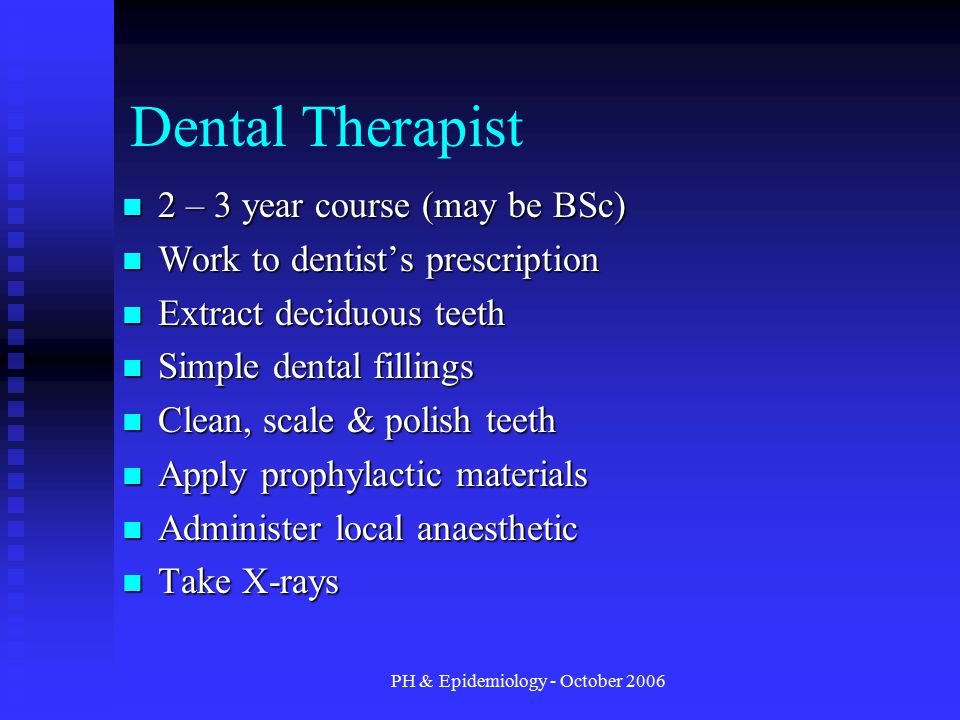 PH & Epidemiology - October 2006 Dental Therapist 2 – 3 year course (may be BSc) 2 – 3 year course (may be BSc) Work to dentist’s prescription Work to dentist’s prescription Extract deciduous teeth Extract deciduous teeth Simple dental fillings Simple dental fillings Clean, scale & polish teeth Clean, scale & polish teeth Apply prophylactic materials Apply prophylactic materials Administer local anaesthetic Administer local anaesthetic Take X-rays Take X-rays