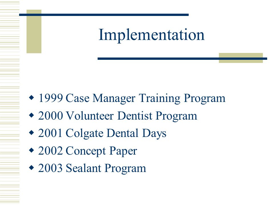 Implementation  1999 Case Manager Training Program  2000 Volunteer Dentist Program  2001 Colgate Dental Days  2002 Concept Paper  2003 Sealant Program