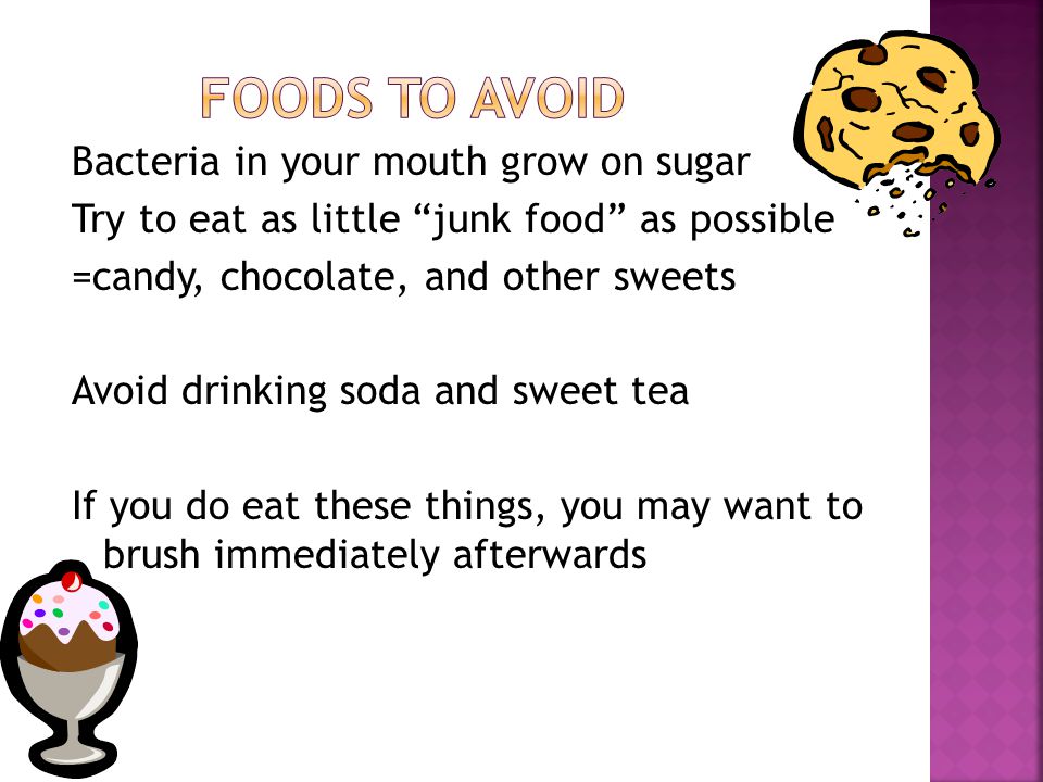 Bacteria in your mouth grow on sugar Try to eat as little junk food as possible =candy, chocolate, and other sweets Avoid drinking soda and sweet tea If you do eat these things, you may want to brush immediately afterwards