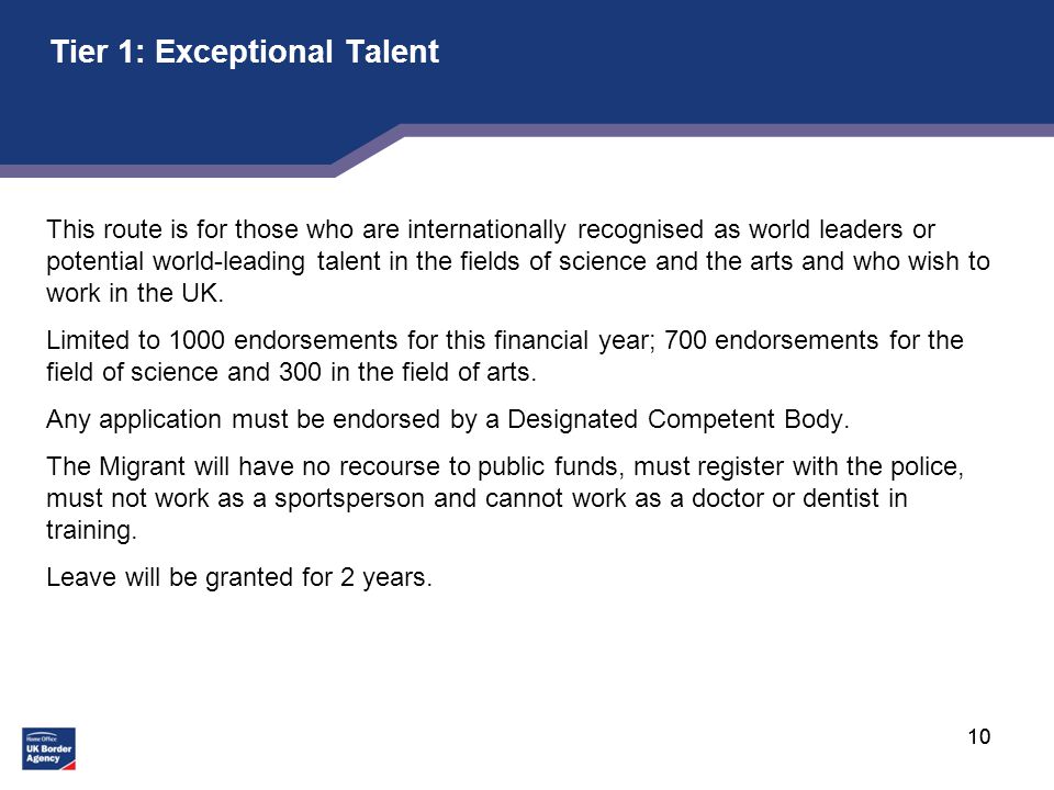 10 Tier 1: Exceptional Talent This route is for those who are internationally recognised as world leaders or potential world-leading talent in the fields of science and the arts and who wish to work in the UK.