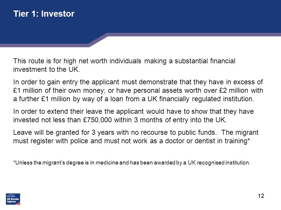 12 Tier 1: Investor This route is for high net worth individuals making a substantial financial investment to the UK.