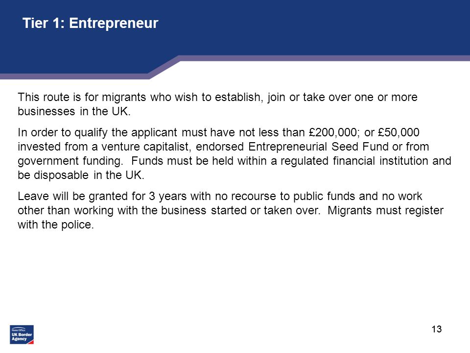 13 Tier 1: Entrepreneur This route is for migrants who wish to establish, join or take over one or more businesses in the UK.