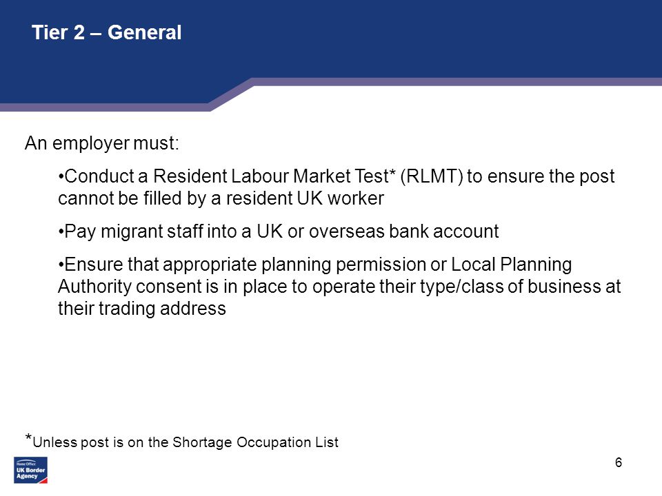 6 Tier 2 – General An employer must: Conduct a Resident Labour Market Test* (RLMT) to ensure the post cannot be filled by a resident UK worker Pay migrant staff into a UK or overseas bank account Ensure that appropriate planning permission or Local Planning Authority consent is in place to operate their type/class of business at their trading address * Unless post is on the Shortage Occupation List
