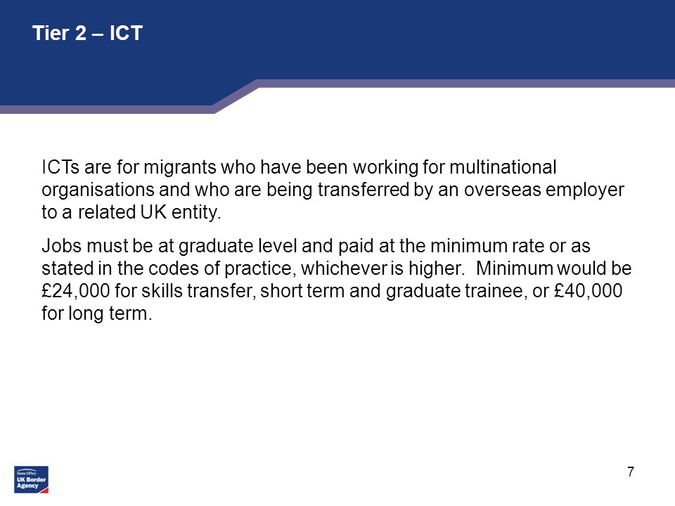 7 Tier 2 – ICT ICTs are for migrants who have been working for multinational organisations and who are being transferred by an overseas employer to a related UK entity.
