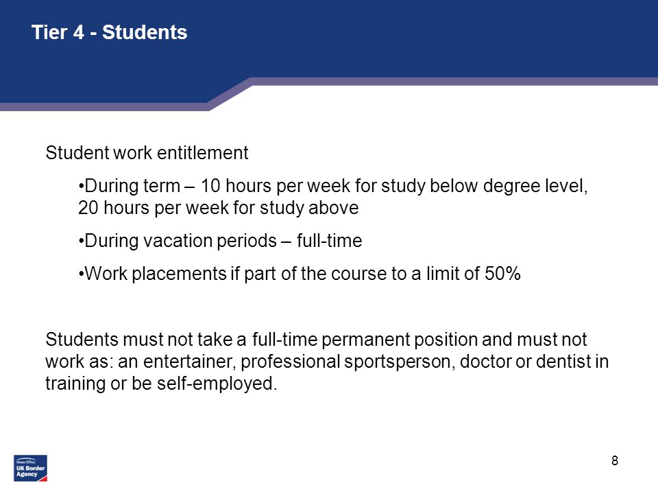 8 Tier 4 - Students Student work entitlement During term – 10 hours per week for study below degree level, 20 hours per week for study above During vacation periods – full-time Work placements if part of the course to a limit of 50% Students must not take a full-time permanent position and must not work as: an entertainer, professional sportsperson, doctor or dentist in training or be self-employed.
