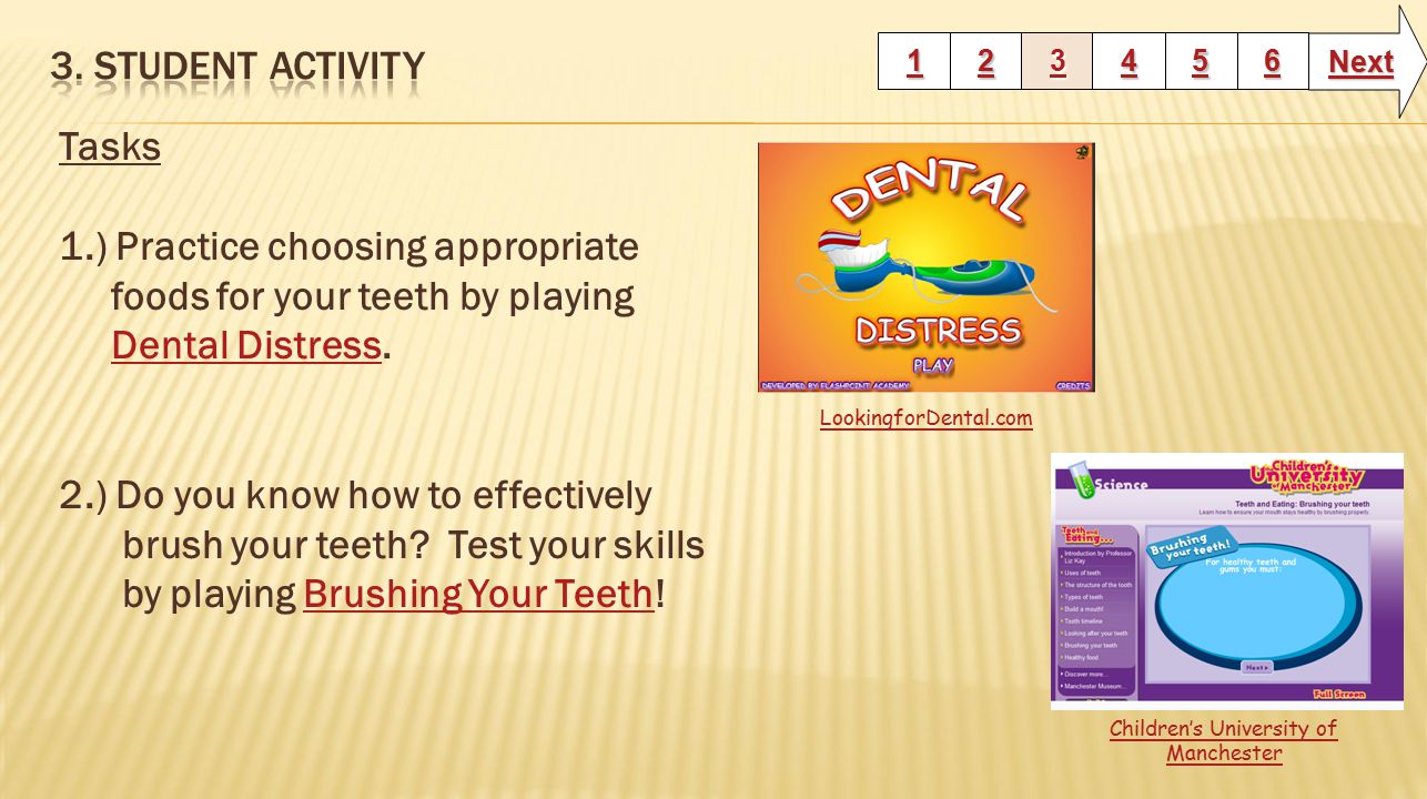 Tasks 1.) Practice choosing appropriate foods for your teeth by playing Dental Distress.Dental Distress 2.) Do you know how to effectively brush your teeth.