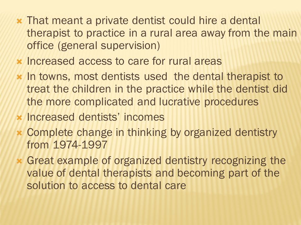  That meant a private dentist could hire a dental therapist to practice in a rural area away from the main office (general supervision)  Increased access to care for rural areas  In towns, most dentists used the dental therapist to treat the children in the practice while the dentist did the more complicated and lucrative procedures  Increased dentists’ incomes  Complete change in thinking by organized dentistry from  Great example of organized dentistry recognizing the value of dental therapists and becoming part of the solution to access to dental care