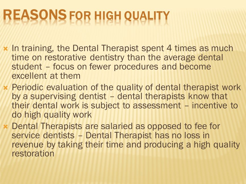  In training, the Dental Therapist spent 4 times as much time on restorative dentistry than the average dental student – focus on fewer procedures and become excellent at them  Periodic evaluation of the quality of dental therapist work by a supervising dentist – dental therapists know that their dental work is subject to assessment – incentive to do high quality work  Dental Therapists are salaried as opposed to fee for service dentists – Dental Therapist has no loss in revenue by taking their time and producing a high quality restoration