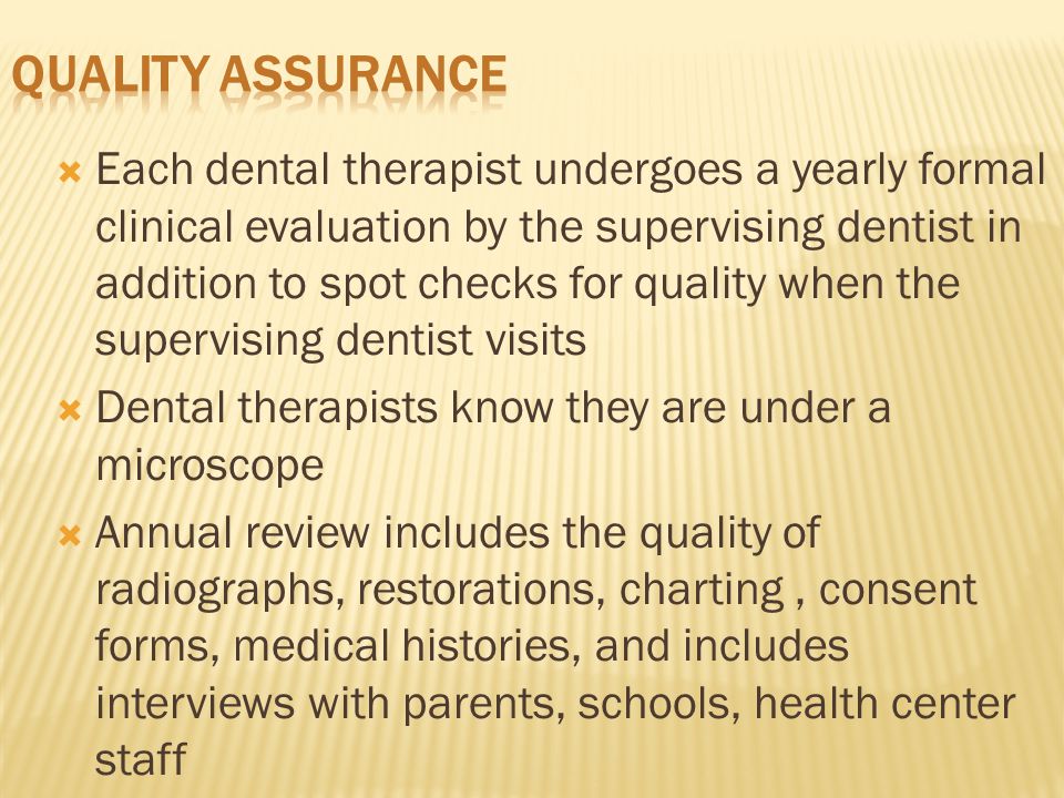  Each dental therapist undergoes a yearly formal clinical evaluation by the supervising dentist in addition to spot checks for quality when the supervising dentist visits  Dental therapists know they are under a microscope  Annual review includes the quality of radiographs, restorations, charting, consent forms, medical histories, and includes interviews with parents, schools, health center staff