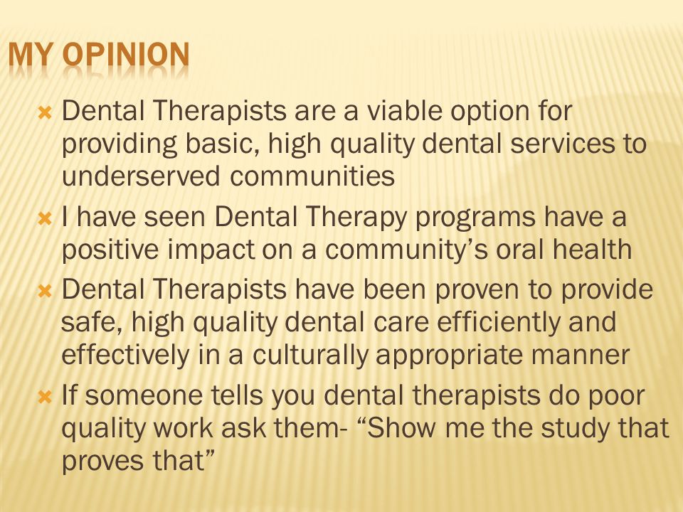  Dental Therapists are a viable option for providing basic, high quality dental services to underserved communities  I have seen Dental Therapy programs have a positive impact on a community’s oral health  Dental Therapists have been proven to provide safe, high quality dental care efficiently and effectively in a culturally appropriate manner  If someone tells you dental therapists do poor quality work ask them- Show me the study that proves that