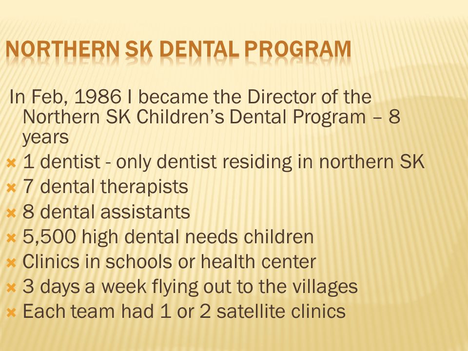 In Feb, 1986 I became the Director of the Northern SK Children’s Dental Program – 8 years  1 dentist - only dentist residing in northern SK  7 dental therapists  8 dental assistants  5,500 high dental needs children  Clinics in schools or health center  3 days a week flying out to the villages  Each team had 1 or 2 satellite clinics