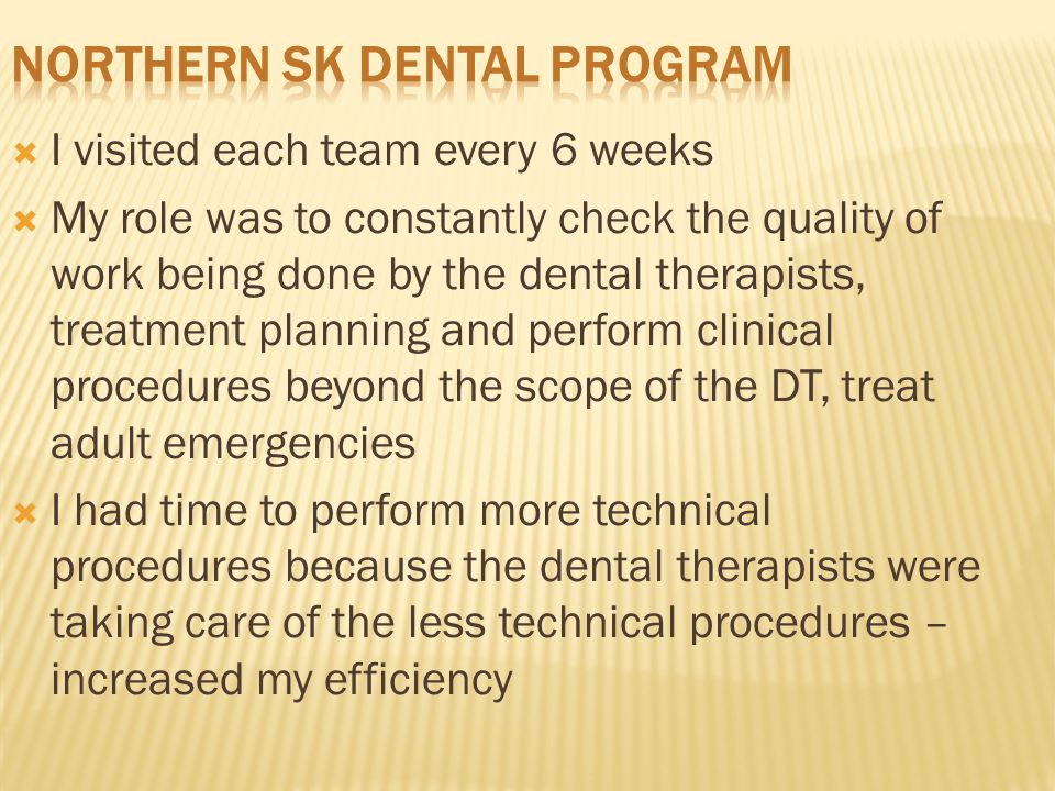  I visited each team every 6 weeks  My role was to constantly check the quality of work being done by the dental therapists, treatment planning and perform clinical procedures beyond the scope of the DT, treat adult emergencies  I had time to perform more technical procedures because the dental therapists were taking care of the less technical procedures – increased my efficiency