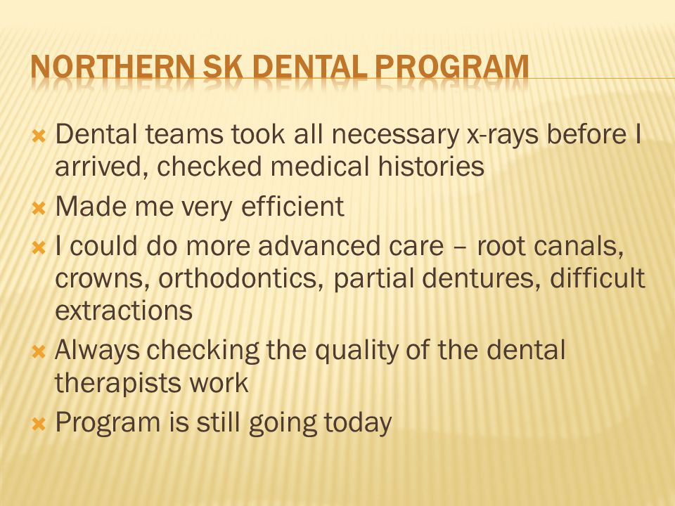 Dental teams took all necessary x-rays before I arrived, checked medical histories  Made me very efficient  I could do more advanced care – root canals, crowns, orthodontics, partial dentures, difficult extractions  Always checking the quality of the dental therapists work  Program is still going today