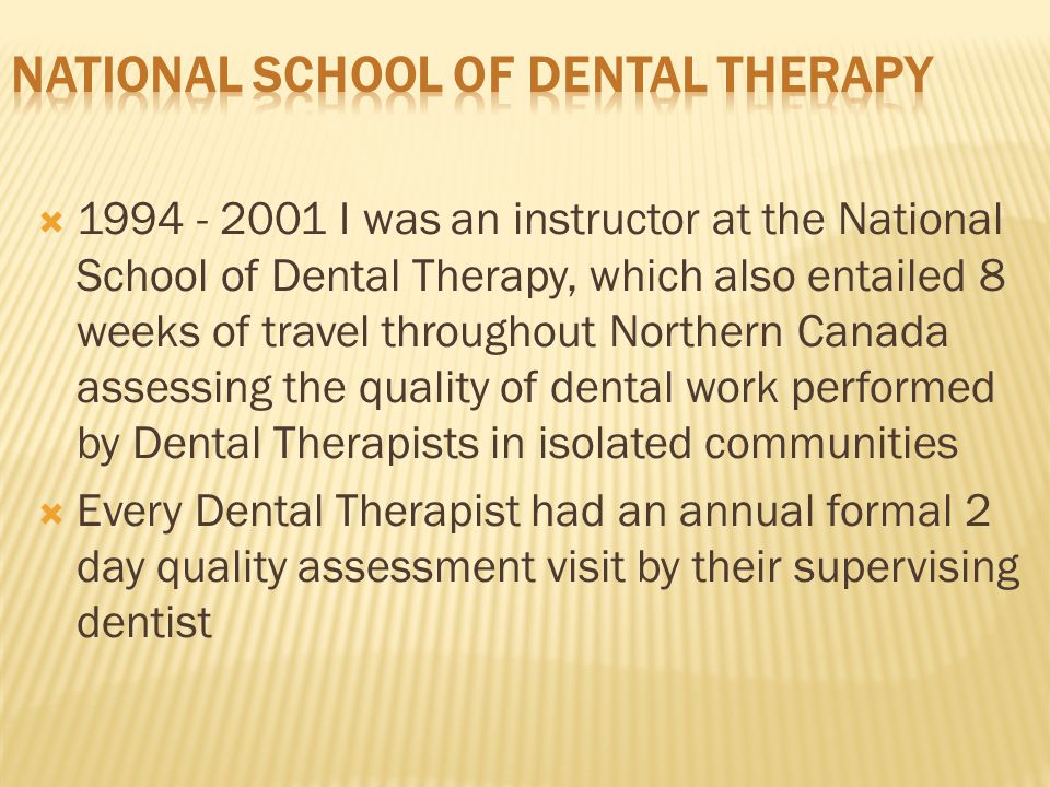  I was an instructor at the National School of Dental Therapy, which also entailed 8 weeks of travel throughout Northern Canada assessing the quality of dental work performed by Dental Therapists in isolated communities  Every Dental Therapist had an annual formal 2 day quality assessment visit by their supervising dentist