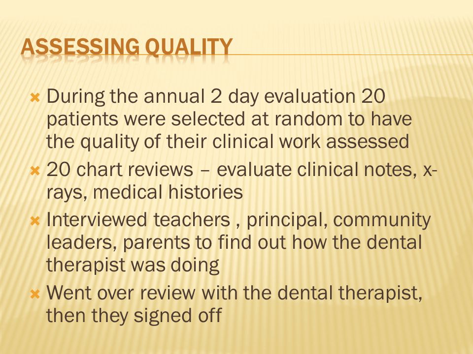  During the annual 2 day evaluation 20 patients were selected at random to have the quality of their clinical work assessed  20 chart reviews – evaluate clinical notes, x- rays, medical histories  Interviewed teachers, principal, community leaders, parents to find out how the dental therapist was doing  Went over review with the dental therapist, then they signed off