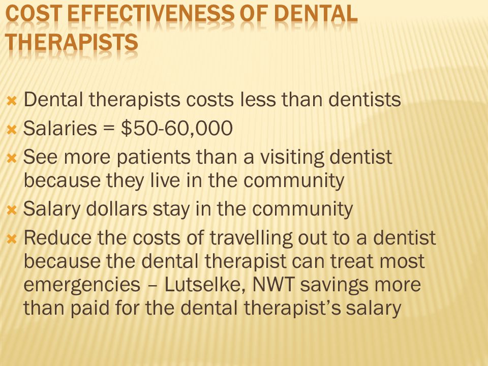  Dental therapists costs less than dentists  Salaries = $50-60,000  See more patients than a visiting dentist because they live in the community  Salary dollars stay in the community  Reduce the costs of travelling out to a dentist because the dental therapist can treat most emergencies – Lutselke, NWT savings more than paid for the dental therapist’s salary