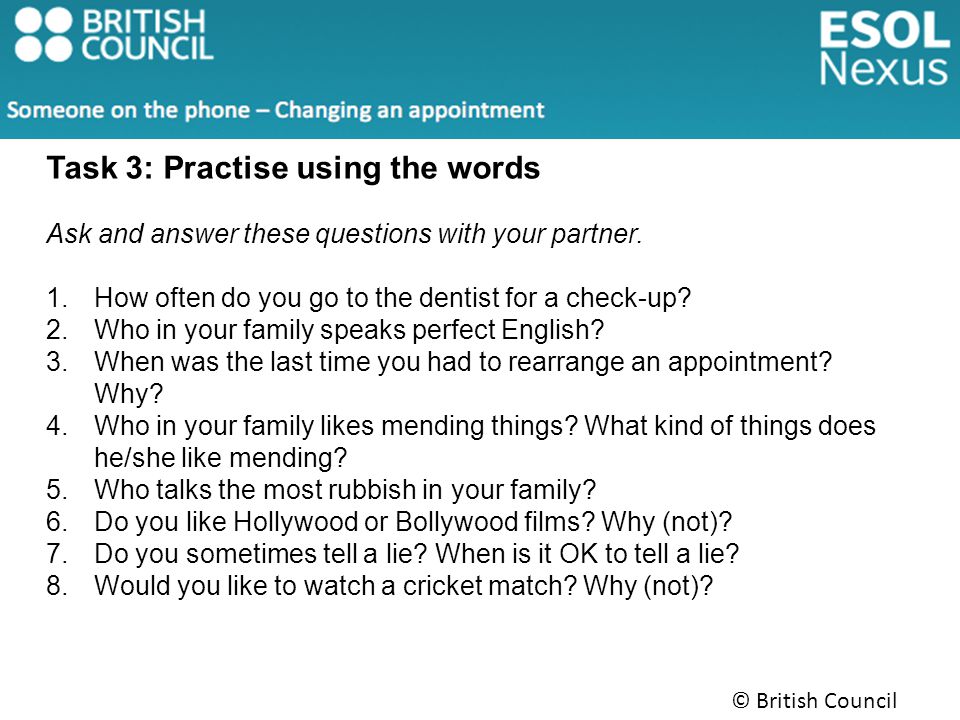 © British Council 2014 Task 3: Practise using the words Ask and answer these questions with your partner.