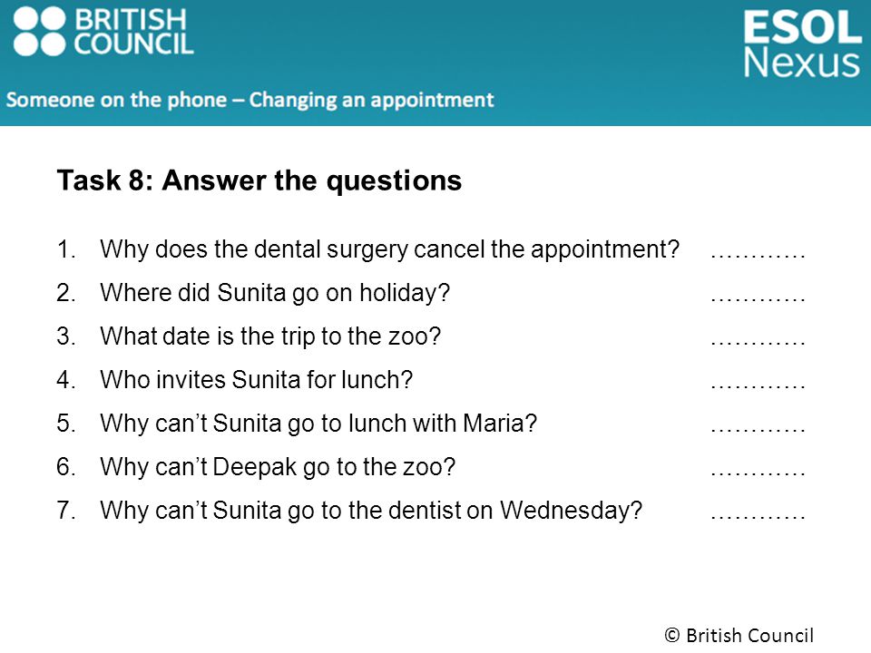 Task 8: Answer the questions 1.Why does the dental surgery cancel the appointment ………… 2.Where did Sunita go on holiday ………… 3.What date is the trip to the zoo ………… 4.Who invites Sunita for lunch ………… 5.Why can’t Sunita go to lunch with Maria ………… 6.Why can’t Deepak go to the zoo ………… 7.Why can’t Sunita go to the dentist on Wednesday …………