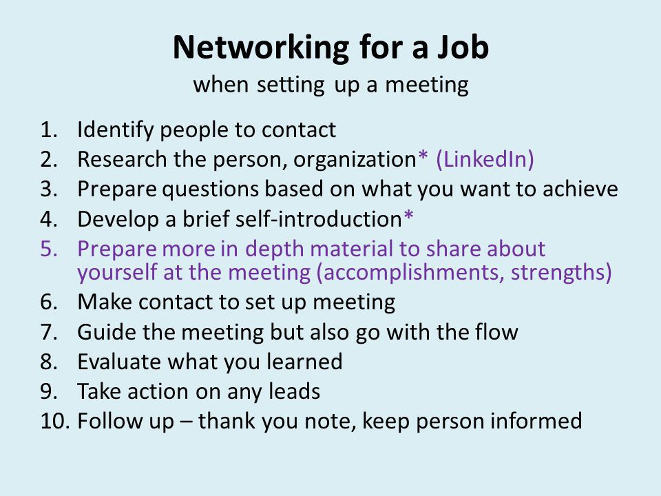 Networking for a Job when setting up a meeting 1.Identify people to contact 2.Research the person, organization* (LinkedIn) 3.Prepare questions based on what you want to achieve 4.Develop a brief self-introduction* 5.Prepare more in depth material to share about yourself at the meeting (accomplishments, strengths) 6.Make contact to set up meeting 7.Guide the meeting but also go with the flow 8.Evaluate what you learned 9.Take action on any leads 10.Follow up – thank you note, keep person informed