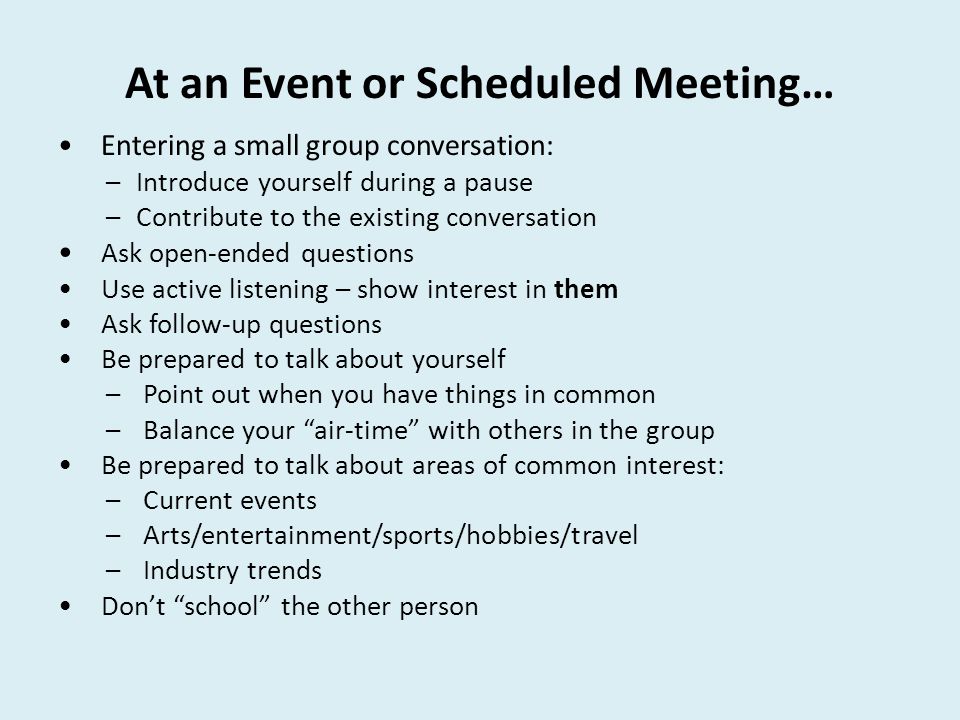 At an Event or Scheduled Meeting… Entering a small group conversation: –Introduce yourself during a pause –Contribute to the existing conversation Ask open-ended questions Use active listening – show interest in them Ask follow-up questions Be prepared to talk about yourself – Point out when you have things in common – Balance your air-time with others in the group Be prepared to talk about areas of common interest: – Current events – Arts/entertainment/sports/hobbies/travel – Industry trends Don’t school the other person