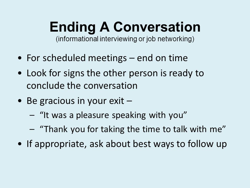 Ending A Conversation (informational interviewing or job networking) For scheduled meetings – end on time Look for signs the other person is ready to conclude the conversation Be gracious in your exit – – It was a pleasure speaking with you – Thank you for taking the time to talk with me If appropriate, ask about best ways to follow up