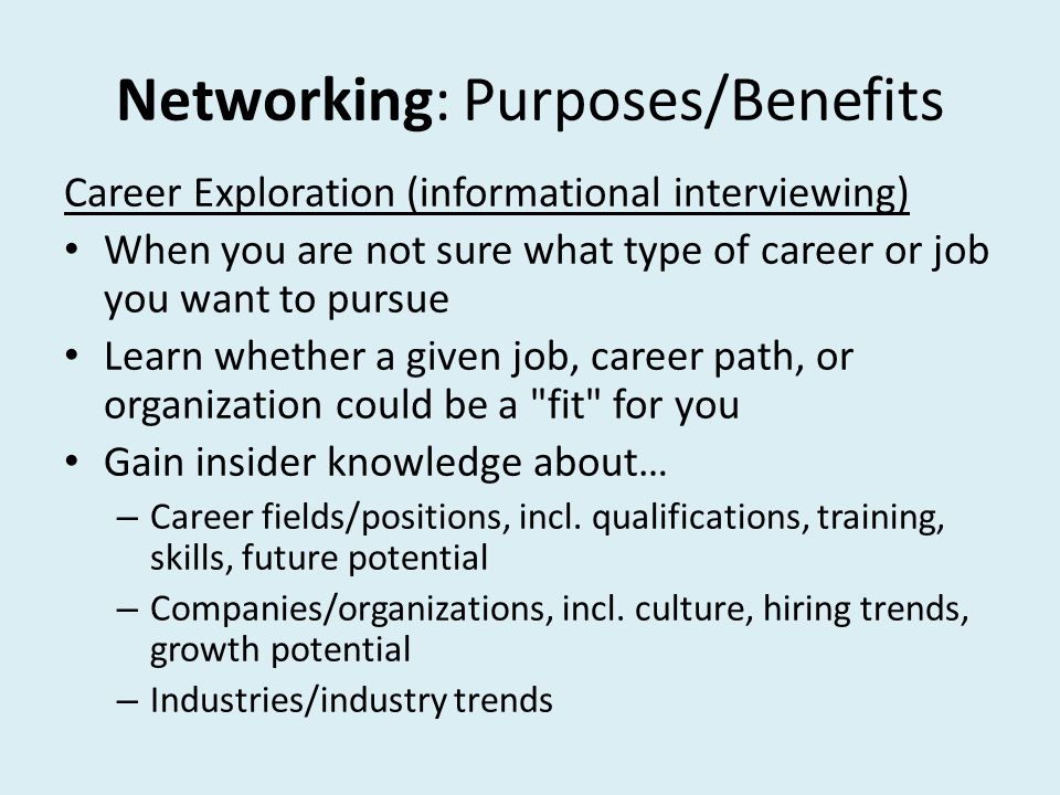 Networking: Purposes/Benefits Career Exploration (informational interviewing) When you are not sure what type of career or job you want to pursue Learn whether a given job, career path, or organization could be a fit for you Gain insider knowledge about… – Career fields/positions, incl.
