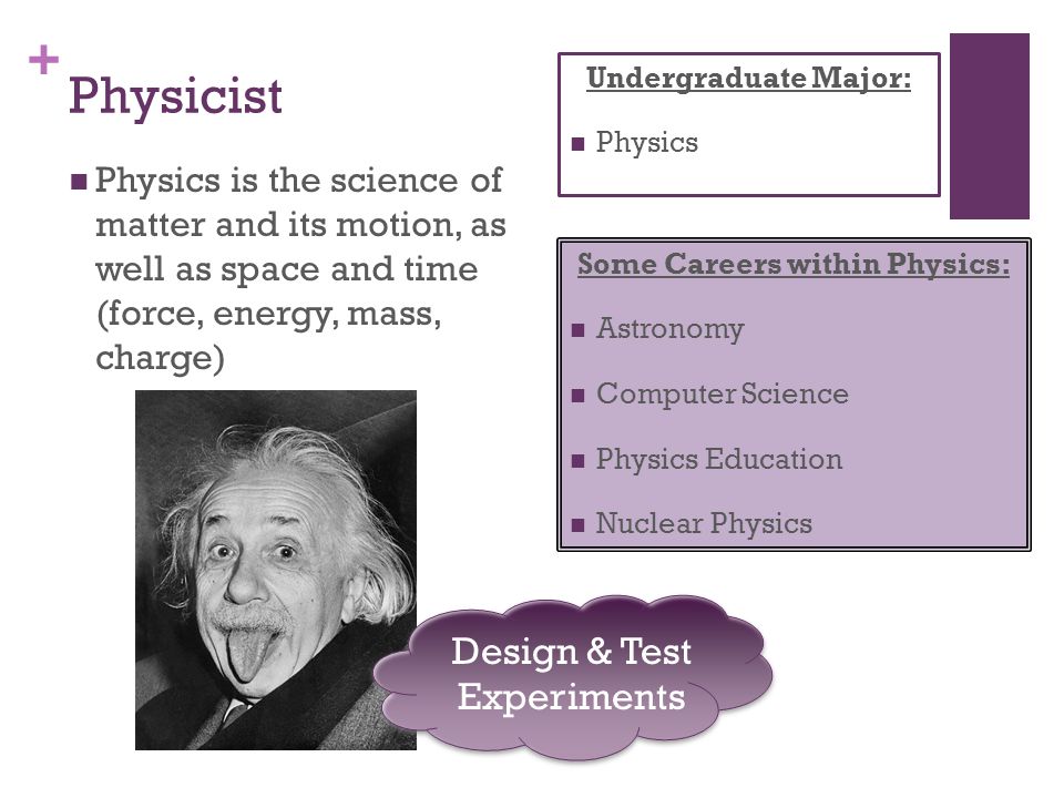 + Physicist Physics is the science of matter and its motion, as well as space and time (force, energy, mass, charge) Some Careers within Physics: Astronomy Computer Science Physics Education Nuclear Physics Undergraduate Major: Physics Design & Test Experiments