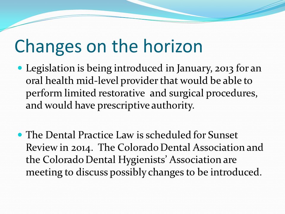 Changes on the horizon Legislation is being introduced in January, 2013 for an oral health mid-level provider that would be able to perform limited restorative and surgical procedures, and would have prescriptive authority.