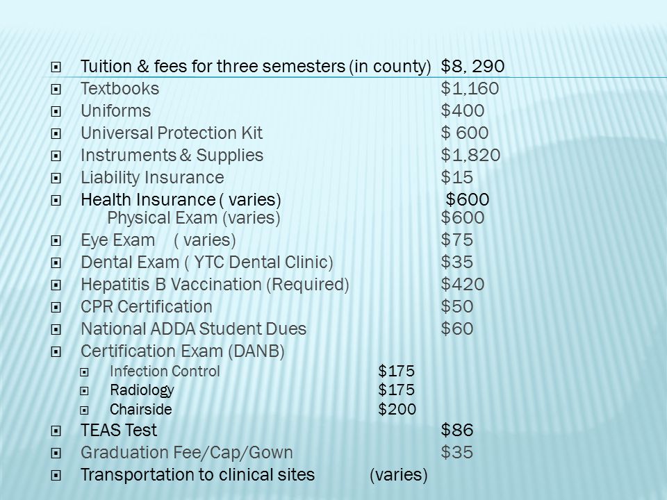  Tuition & fees for three semesters (in county)$8, 290  Textbooks$1,160  Uniforms$400  Universal Protection Kit$ 600  Instruments & Supplies$1,820  Liability Insurance$15  Health Insurance ( varies) $600 Physical Exam (varies)$600  Eye Exam( varies)$75  Dental Exam ( YTC Dental Clinic)$35  Hepatitis B Vaccination (Required)$420  CPR Certification$50  National ADDA Student Dues $60  Certification Exam (DANB)  Infection Control $175  Radiology $175  Chairside $200  TEAS Test$86  Graduation Fee/Cap/Gown $35  Transportation to clinical sites (varies)
