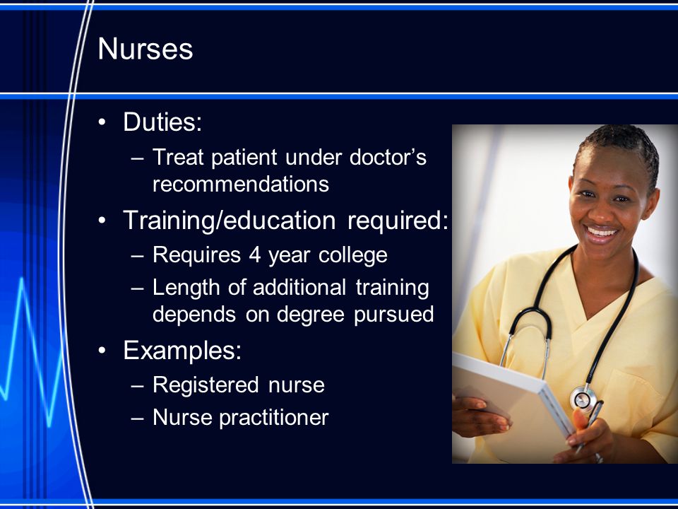 Nurses Duties: –Treat patient under doctor’s recommendations Training/education required: –Requires 4 year college –Length of additional training depends on degree pursued Examples: –Registered nurse –Nurse practitioner