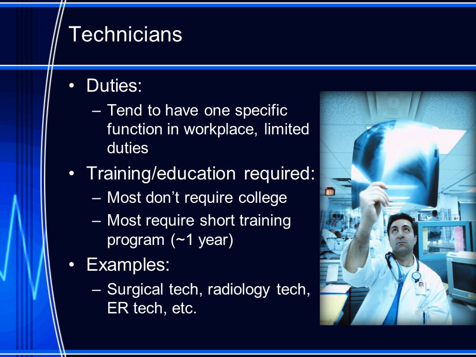 Technicians Duties: –Tend to have one specific function in workplace, limited duties Training/education required: –Most don’t require college –Most require short training program (~1 year) Examples: –Surgical tech, radiology tech, ER tech, etc.
