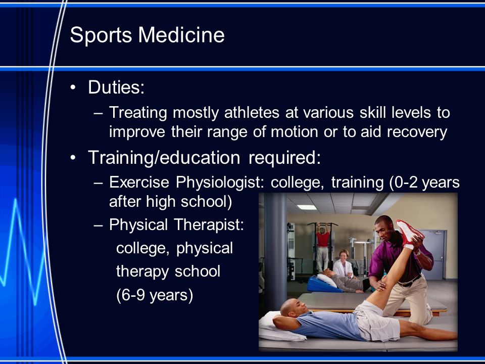 Sports Medicine Duties: –Treating mostly athletes at various skill levels to improve their range of motion or to aid recovery Training/education required: –Exercise Physiologist: college, training (0-2 years after high school) –Physical Therapist: college, physical therapy school (6-9 years)