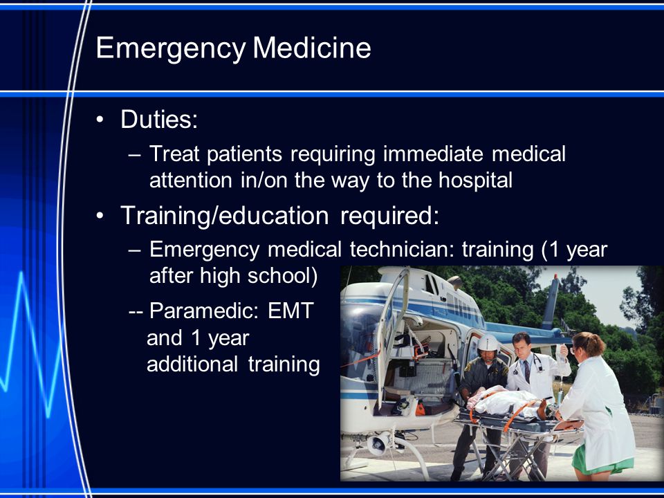 Emergency Medicine Duties: –Treat patients requiring immediate medical attention in/on the way to the hospital Training/education required: –Emergency medical technician: training (1 year after high school) -- Paramedic: EMT and 1 year additional training