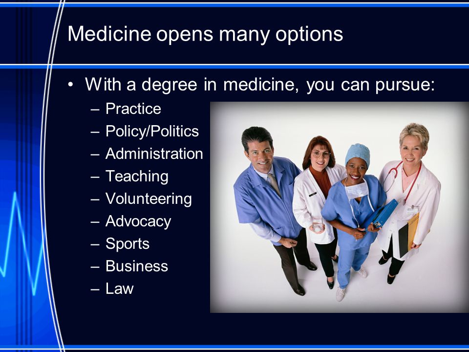 Medicine opens many options With a degree in medicine, you can pursue: –Practice –Policy/Politics –Administration –Teaching –Volunteering –Advocacy –Sports –Business –Law