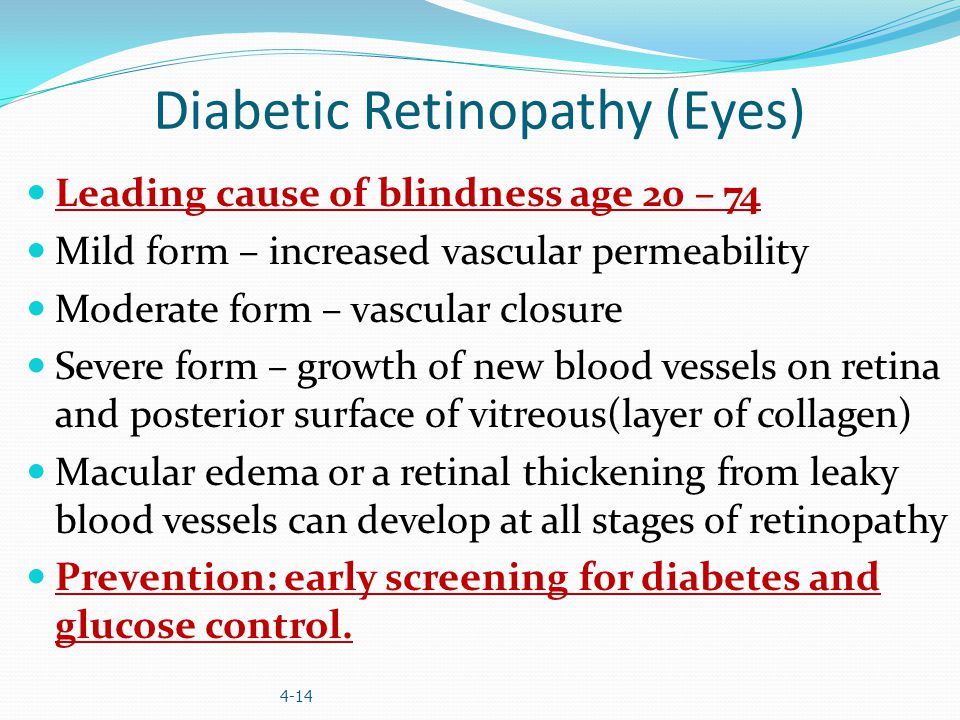 Diabetic Retinopathy (Eyes) Leading cause of blindness age 20 – 74 Mild form – increased vascular permeability Moderate form – vascular closure Severe form – growth of new blood vessels on retina and posterior surface of vitreous(layer of collagen) Macular edema or a retinal thickening from leaky blood vessels can develop at all stages of retinopathy Prevention: early screening for diabetes and glucose control.