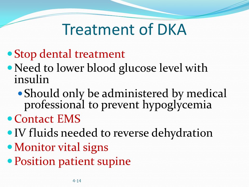 Treatment of DKA Stop dental treatment Need to lower blood glucose level with insulin Should only be administered by medical professional to prevent hypoglycemia Contact EMS IV fluids needed to reverse dehydration Monitor vital signs Position patient supine 4-14