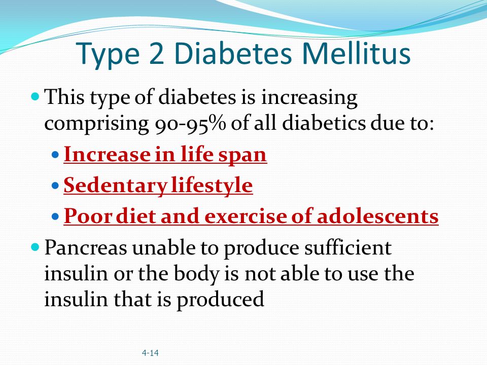 Type 2 Diabetes Mellitus This type of diabetes is increasing comprising 90-95% of all diabetics due to: Increase in life span Sedentary lifestyle Poor diet and exercise of adolescents Pancreas unable to produce sufficient insulin or the body is not able to use the insulin that is produced 4-14