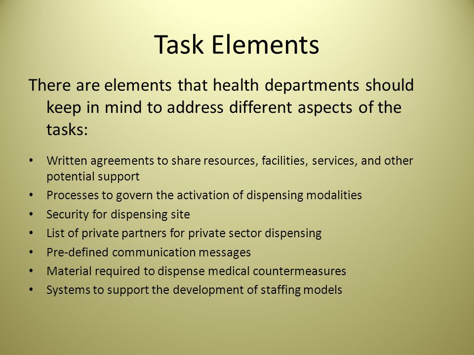Task Elements There are elements that health departments should keep in mind to address different aspects of the tasks: Written agreements to share resources, facilities, services, and other potential support Processes to govern the activation of dispensing modalities Security for dispensing site List of private partners for private sector dispensing Pre-defined communication messages Material required to dispense medical countermeasures Systems to support the development of staffing models