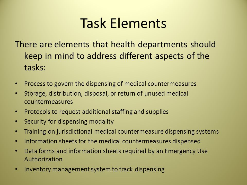 Task Elements There are elements that health departments should keep in mind to address different aspects of the tasks: Process to govern the dispensing of medical countermeasures Storage, distribution, disposal, or return of unused medical countermeasures Protocols to request additional staffing and supplies Security for dispensing modality Training on jurisdictional medical countermeasure dispensing systems Information sheets for the medical countermeasures dispensed Data forms and information sheets required by an Emergency Use Authorization Inventory management system to track dispensing