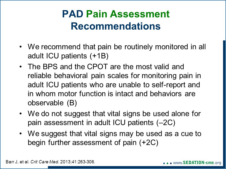PAD Pain Assessment Recommendations We recommend that pain be routinely monitored in all adult ICU patients (+1B) The BPS and the CPOT are the most valid and reliable behavioral pain scales for monitoring pain in adult ICU patients who are unable to self-report and in whom motor function is intact and behaviors are observable (B) We do not suggest that vital signs be used alone for pain assessment in adult ICU patients (–2C) We suggest that vital signs may be used as a cue to begin further assessment of pain (+2C) Barr J, et al.