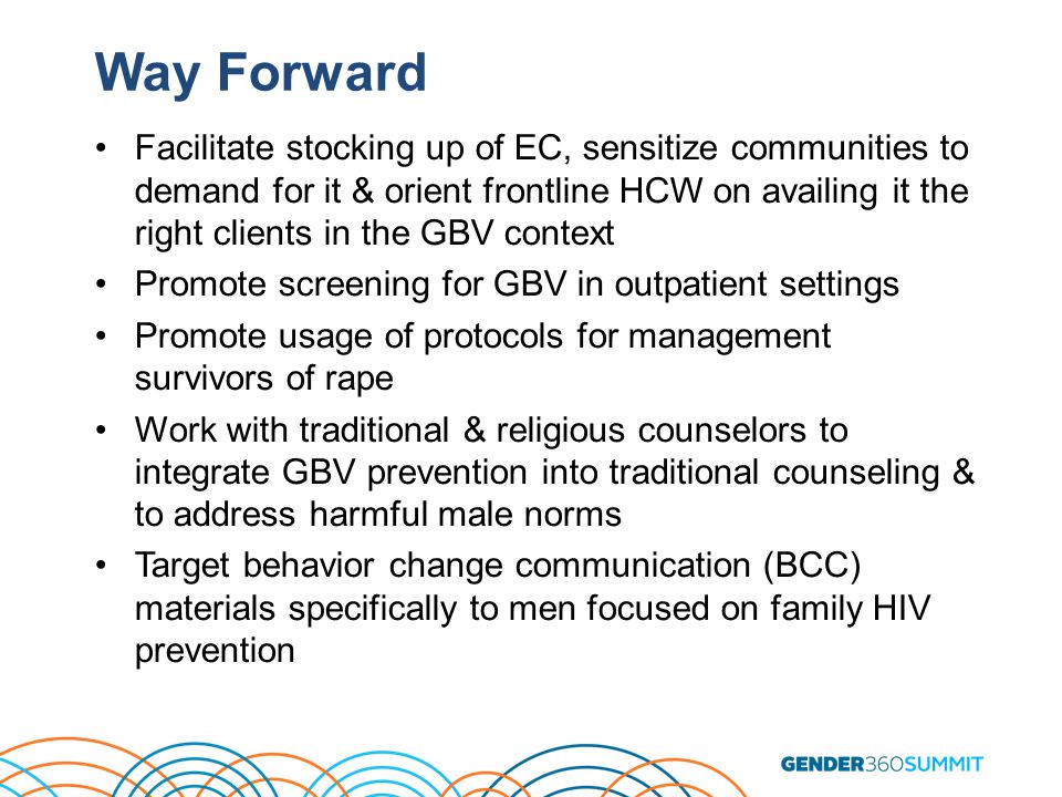 Way Forward Facilitate stocking up of EC, sensitize communities to demand for it & orient frontline HCW on availing it the right clients in the GBV context Promote screening for GBV in outpatient settings Promote usage of protocols for management survivors of rape Work with traditional & religious counselors to integrate GBV prevention into traditional counseling & to address harmful male norms Target behavior change communication (BCC) materials specifically to men focused on family HIV prevention