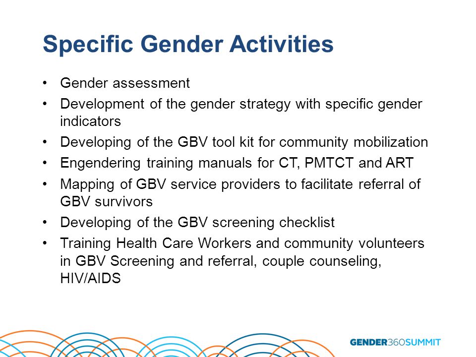 Specific Gender Activities Gender assessment Development of the gender strategy with specific gender indicators Developing of the GBV tool kit for community mobilization Engendering training manuals for CT, PMTCT and ART Mapping of GBV service providers to facilitate referral of GBV survivors Developing of the GBV screening checklist Training Health Care Workers and community volunteers in GBV Screening and referral, couple counseling, HIV/AIDS
