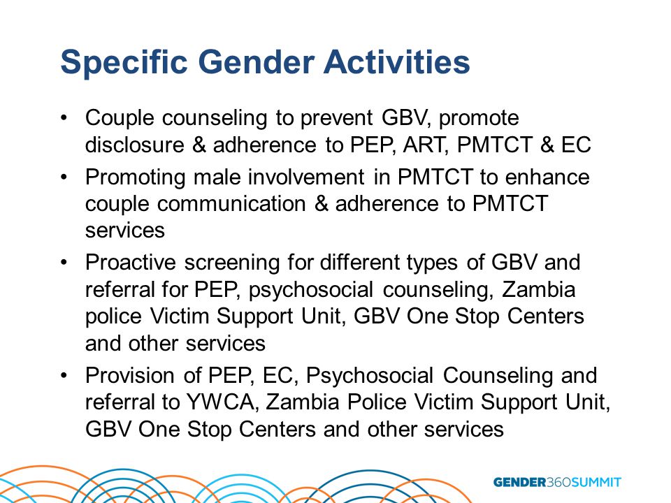 Specific Gender Activities Couple counseling to prevent GBV, promote disclosure & adherence to PEP, ART, PMTCT & EC Promoting male involvement in PMTCT to enhance couple communication & adherence to PMTCT services Proactive screening for different types of GBV and referral for PEP, psychosocial counseling, Zambia police Victim Support Unit, GBV One Stop Centers and other services Provision of PEP, EC, Psychosocial Counseling and referral to YWCA, Zambia Police Victim Support Unit, GBV One Stop Centers and other services